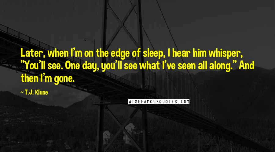 T.J. Klune Quotes: Later, when I'm on the edge of sleep, I hear him whisper, "You'll see. One day, you'll see what I've seen all along." And then I'm gone.