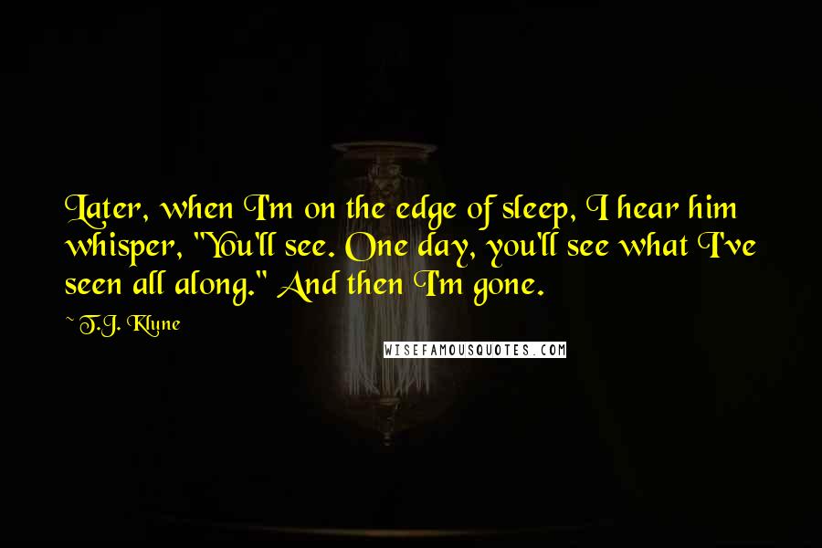 T.J. Klune Quotes: Later, when I'm on the edge of sleep, I hear him whisper, "You'll see. One day, you'll see what I've seen all along." And then I'm gone.