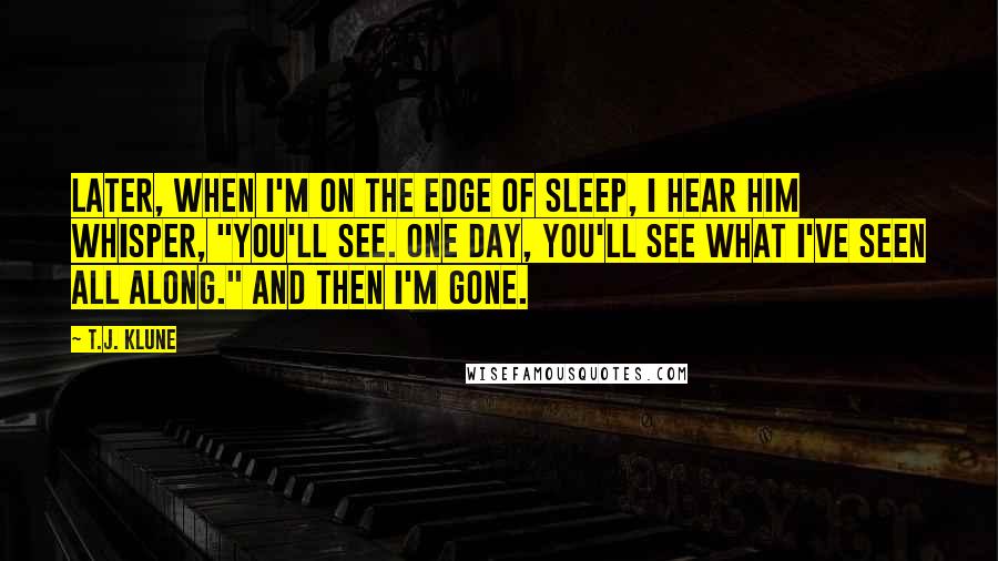 T.J. Klune Quotes: Later, when I'm on the edge of sleep, I hear him whisper, "You'll see. One day, you'll see what I've seen all along." And then I'm gone.