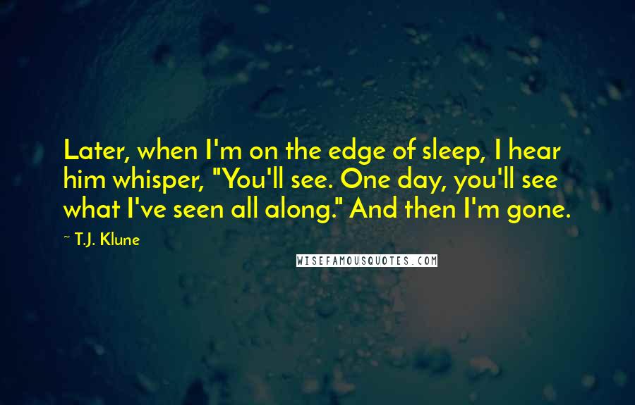 T.J. Klune Quotes: Later, when I'm on the edge of sleep, I hear him whisper, "You'll see. One day, you'll see what I've seen all along." And then I'm gone.