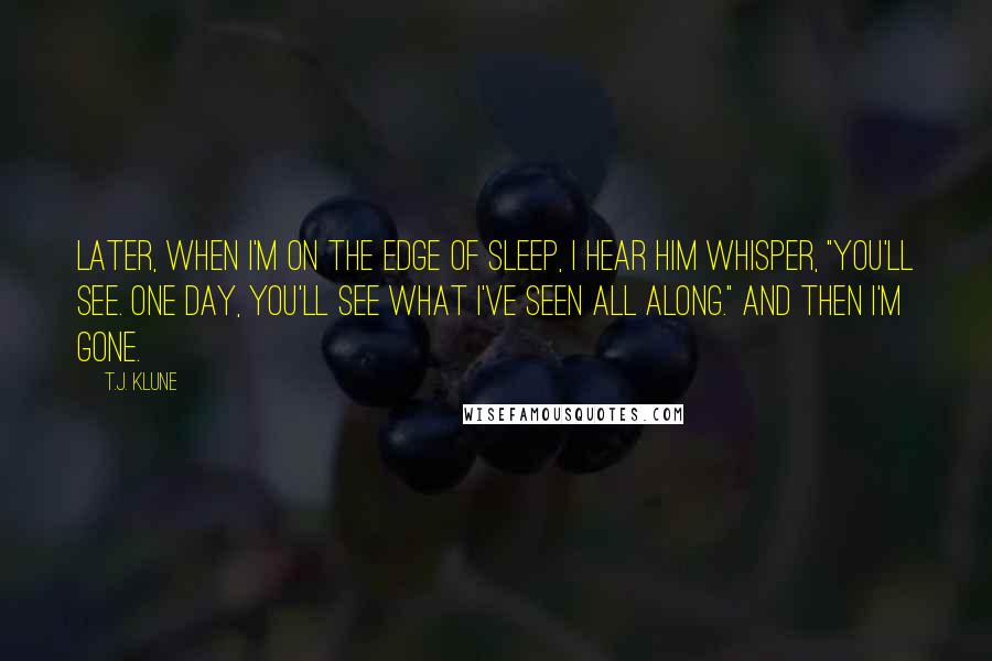 T.J. Klune Quotes: Later, when I'm on the edge of sleep, I hear him whisper, "You'll see. One day, you'll see what I've seen all along." And then I'm gone.