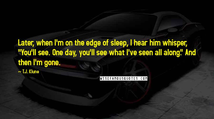 T.J. Klune Quotes: Later, when I'm on the edge of sleep, I hear him whisper, "You'll see. One day, you'll see what I've seen all along." And then I'm gone.