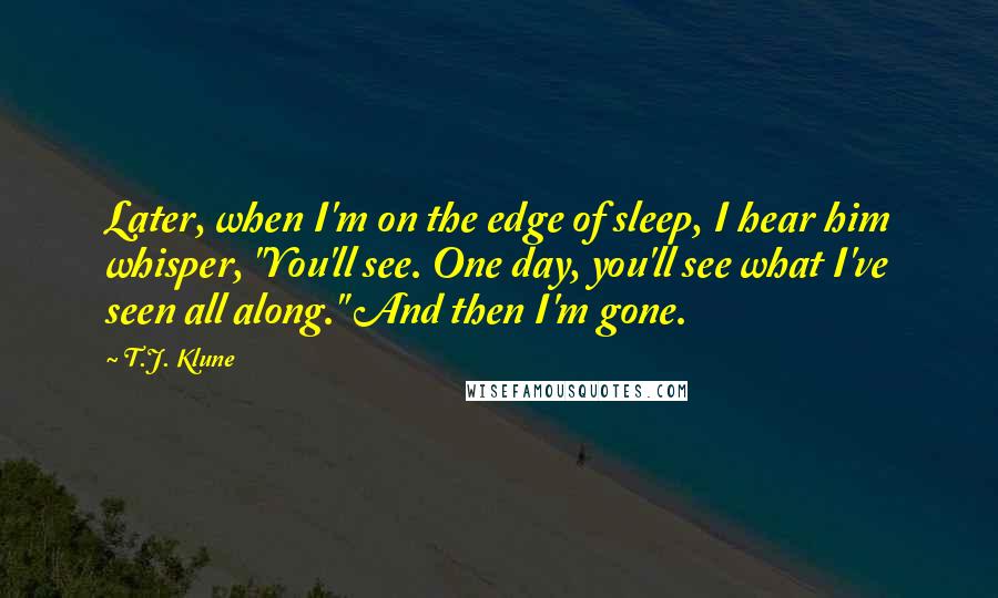 T.J. Klune Quotes: Later, when I'm on the edge of sleep, I hear him whisper, "You'll see. One day, you'll see what I've seen all along." And then I'm gone.