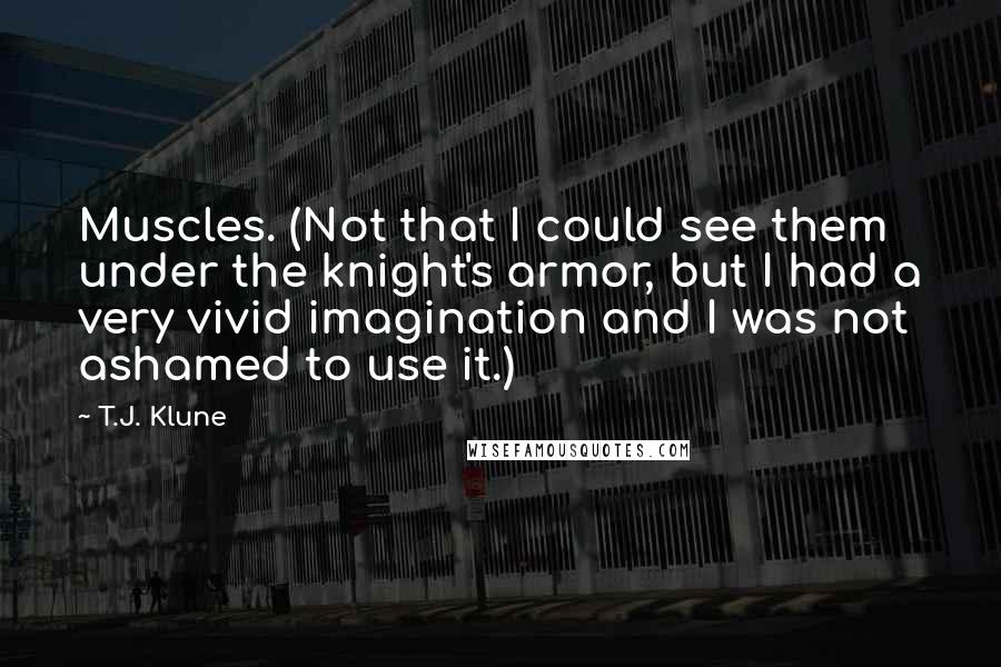 T.J. Klune Quotes: Muscles. (Not that I could see them under the knight's armor, but I had a very vivid imagination and I was not ashamed to use it.)