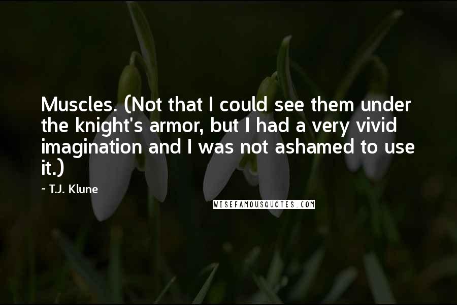 T.J. Klune Quotes: Muscles. (Not that I could see them under the knight's armor, but I had a very vivid imagination and I was not ashamed to use it.)