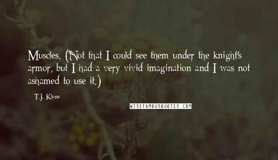 T.J. Klune Quotes: Muscles. (Not that I could see them under the knight's armor, but I had a very vivid imagination and I was not ashamed to use it.)