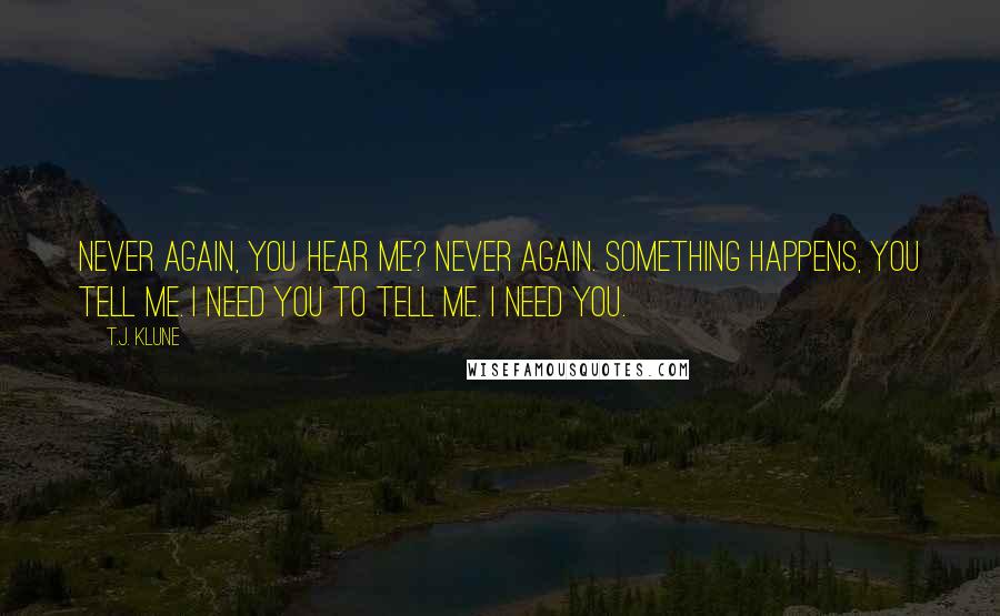 T.J. Klune Quotes: Never again, you hear me? Never again. Something happens, you tell me. I need you to tell me. I need you.