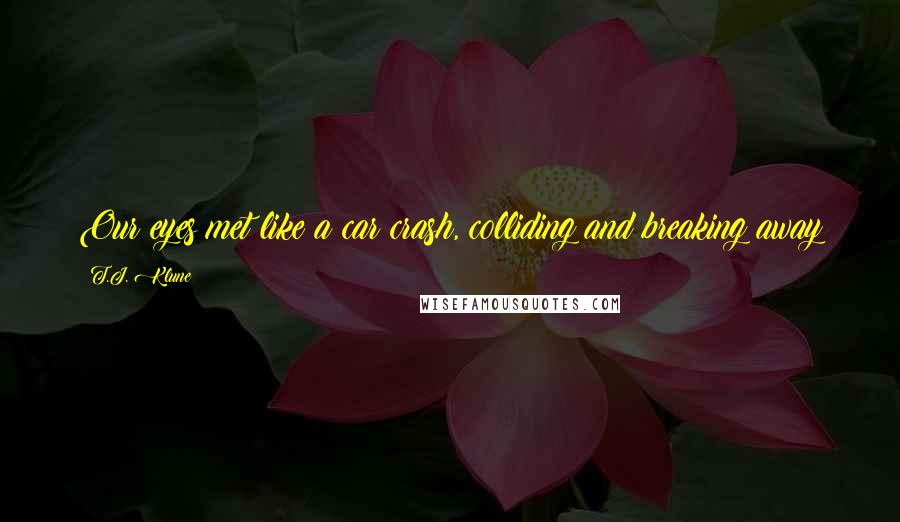 T.J. Klune Quotes: Our eyes met like a car crash, colliding and breaking away