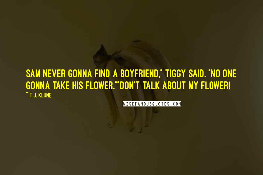 T.J. Klune Quotes: Sam never gonna find a boyfriend," Tiggy said. "No one gonna take his flower.""Don't talk about my flower!