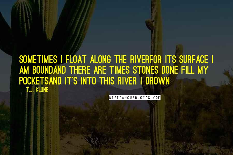 T.J. Klune Quotes: Sometimes I float along the riverFor its surface I am boundAnd there are times stones done fill my pocketsAnd it's into this river I drown