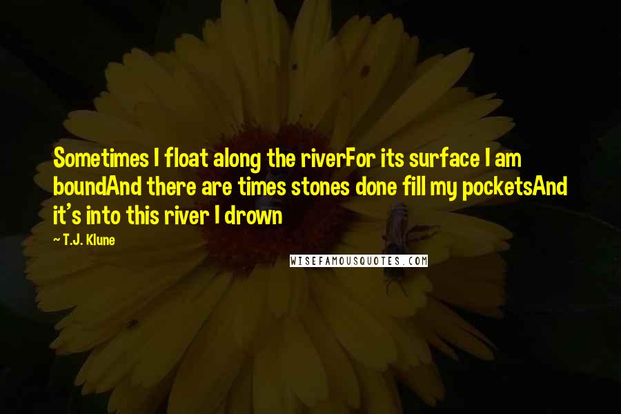 T.J. Klune Quotes: Sometimes I float along the riverFor its surface I am boundAnd there are times stones done fill my pocketsAnd it's into this river I drown