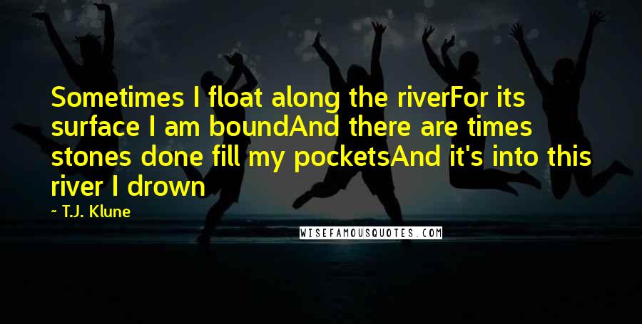 T.J. Klune Quotes: Sometimes I float along the riverFor its surface I am boundAnd there are times stones done fill my pocketsAnd it's into this river I drown