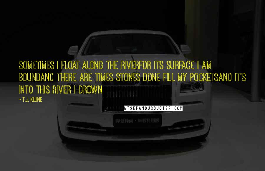 T.J. Klune Quotes: Sometimes I float along the riverFor its surface I am boundAnd there are times stones done fill my pocketsAnd it's into this river I drown