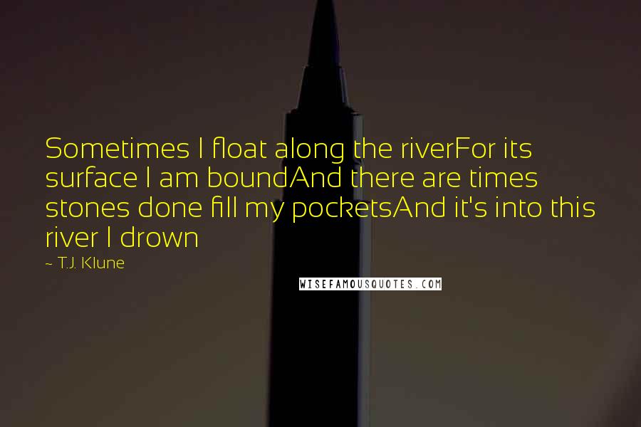 T.J. Klune Quotes: Sometimes I float along the riverFor its surface I am boundAnd there are times stones done fill my pocketsAnd it's into this river I drown