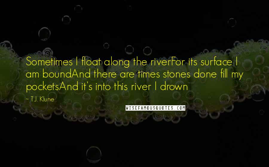 T.J. Klune Quotes: Sometimes I float along the riverFor its surface I am boundAnd there are times stones done fill my pocketsAnd it's into this river I drown