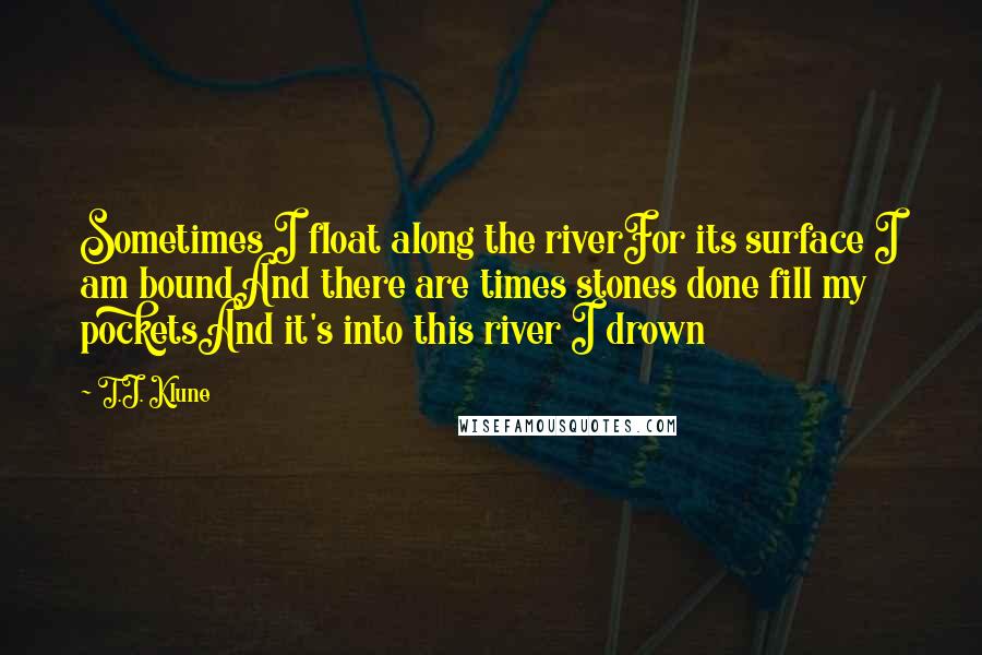 T.J. Klune Quotes: Sometimes I float along the riverFor its surface I am boundAnd there are times stones done fill my pocketsAnd it's into this river I drown