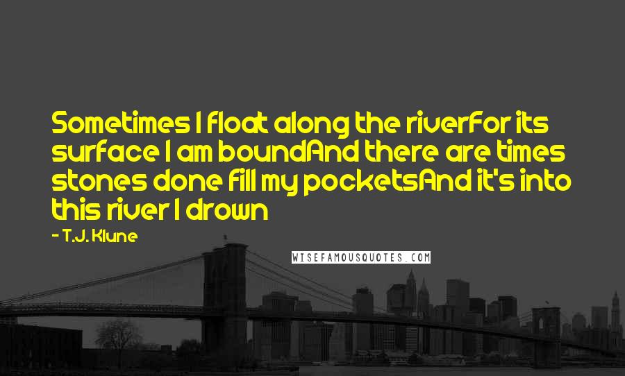 T.J. Klune Quotes: Sometimes I float along the riverFor its surface I am boundAnd there are times stones done fill my pocketsAnd it's into this river I drown