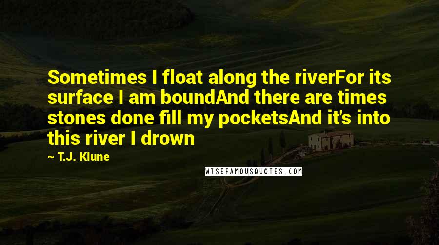 T.J. Klune Quotes: Sometimes I float along the riverFor its surface I am boundAnd there are times stones done fill my pocketsAnd it's into this river I drown