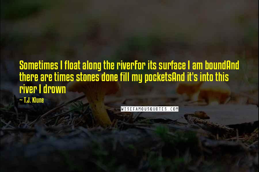 T.J. Klune Quotes: Sometimes I float along the riverFor its surface I am boundAnd there are times stones done fill my pocketsAnd it's into this river I drown