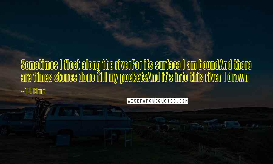 T.J. Klune Quotes: Sometimes I float along the riverFor its surface I am boundAnd there are times stones done fill my pocketsAnd it's into this river I drown