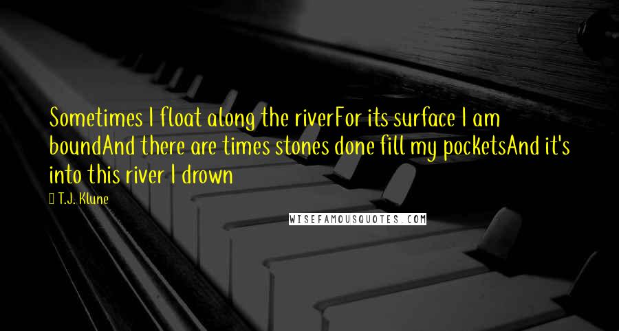 T.J. Klune Quotes: Sometimes I float along the riverFor its surface I am boundAnd there are times stones done fill my pocketsAnd it's into this river I drown