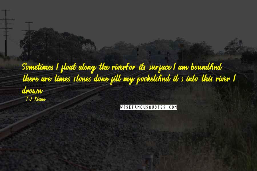 T.J. Klune Quotes: Sometimes I float along the riverFor its surface I am boundAnd there are times stones done fill my pocketsAnd it's into this river I drown