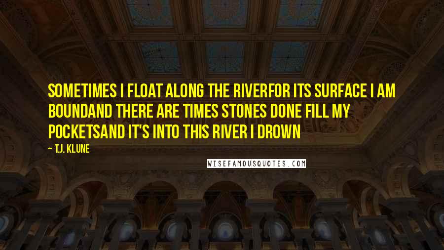 T.J. Klune Quotes: Sometimes I float along the riverFor its surface I am boundAnd there are times stones done fill my pocketsAnd it's into this river I drown