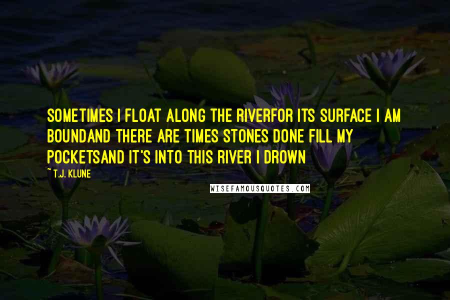 T.J. Klune Quotes: Sometimes I float along the riverFor its surface I am boundAnd there are times stones done fill my pocketsAnd it's into this river I drown