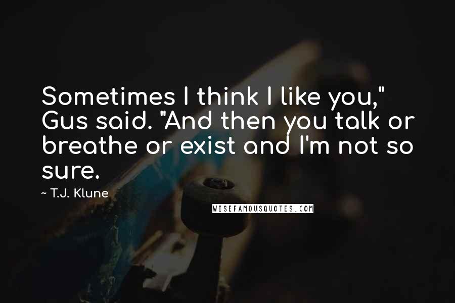 T.J. Klune Quotes: Sometimes I think I like you," Gus said. "And then you talk or breathe or exist and I'm not so sure.