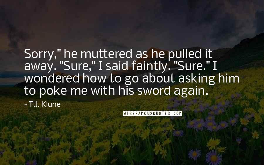 T.J. Klune Quotes: Sorry," he muttered as he pulled it away. "Sure," I said faintly. "Sure." I wondered how to go about asking him to poke me with his sword again.