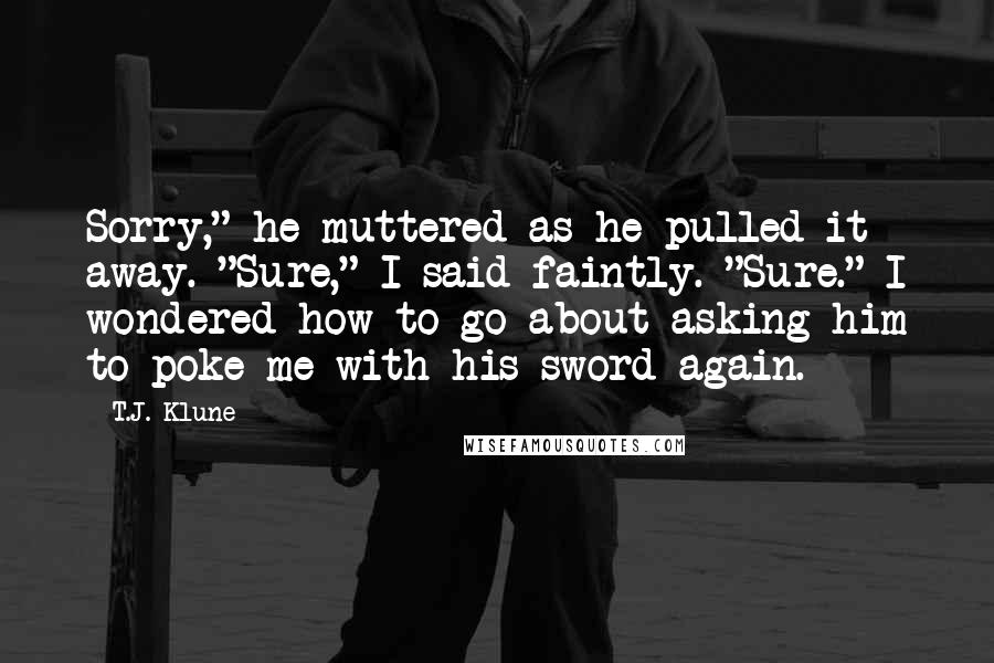 T.J. Klune Quotes: Sorry," he muttered as he pulled it away. "Sure," I said faintly. "Sure." I wondered how to go about asking him to poke me with his sword again.