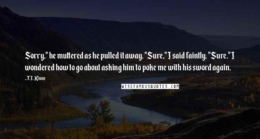 T.J. Klune Quotes: Sorry," he muttered as he pulled it away. "Sure," I said faintly. "Sure." I wondered how to go about asking him to poke me with his sword again.