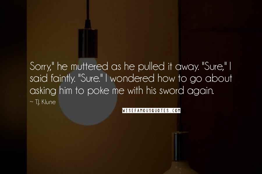 T.J. Klune Quotes: Sorry," he muttered as he pulled it away. "Sure," I said faintly. "Sure." I wondered how to go about asking him to poke me with his sword again.