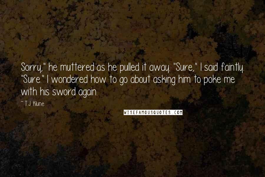 T.J. Klune Quotes: Sorry," he muttered as he pulled it away. "Sure," I said faintly. "Sure." I wondered how to go about asking him to poke me with his sword again.