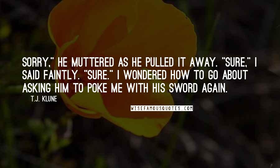 T.J. Klune Quotes: Sorry," he muttered as he pulled it away. "Sure," I said faintly. "Sure." I wondered how to go about asking him to poke me with his sword again.