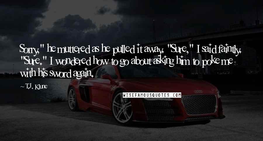 T.J. Klune Quotes: Sorry," he muttered as he pulled it away. "Sure," I said faintly. "Sure." I wondered how to go about asking him to poke me with his sword again.
