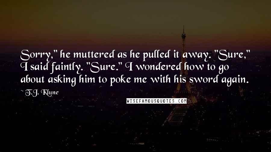 T.J. Klune Quotes: Sorry," he muttered as he pulled it away. "Sure," I said faintly. "Sure." I wondered how to go about asking him to poke me with his sword again.