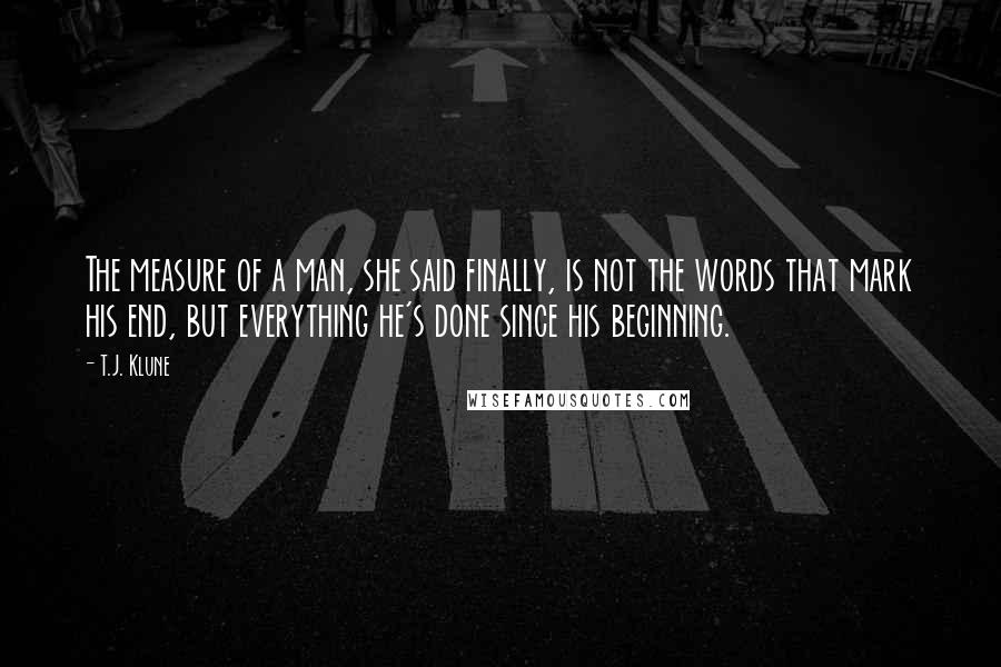 T.J. Klune Quotes: The measure of a man, she said finally, is not the words that mark his end, but everything he's done since his beginning.