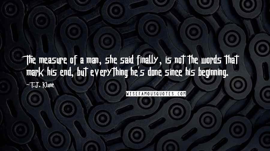 T.J. Klune Quotes: The measure of a man, she said finally, is not the words that mark his end, but everything he's done since his beginning.