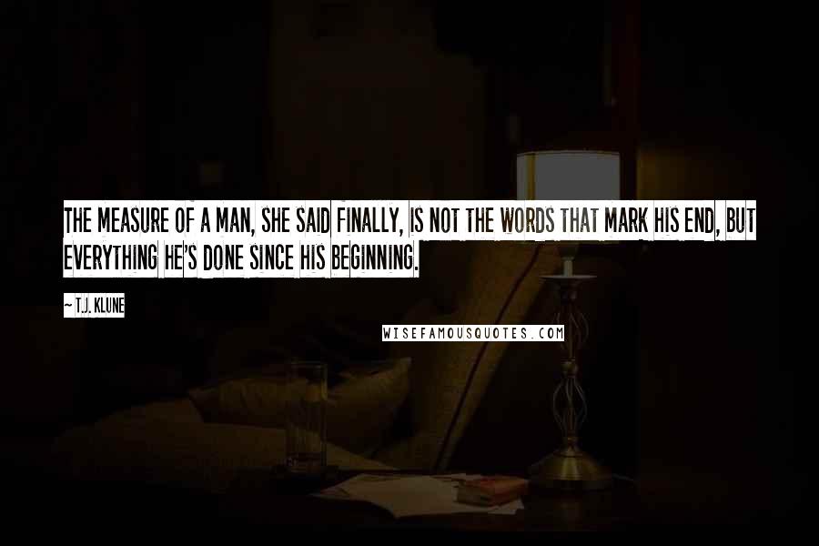 T.J. Klune Quotes: The measure of a man, she said finally, is not the words that mark his end, but everything he's done since his beginning.