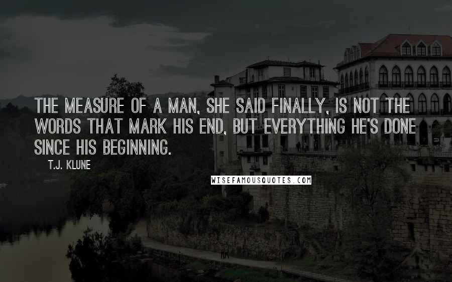 T.J. Klune Quotes: The measure of a man, she said finally, is not the words that mark his end, but everything he's done since his beginning.