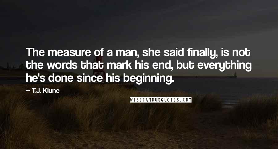 T.J. Klune Quotes: The measure of a man, she said finally, is not the words that mark his end, but everything he's done since his beginning.