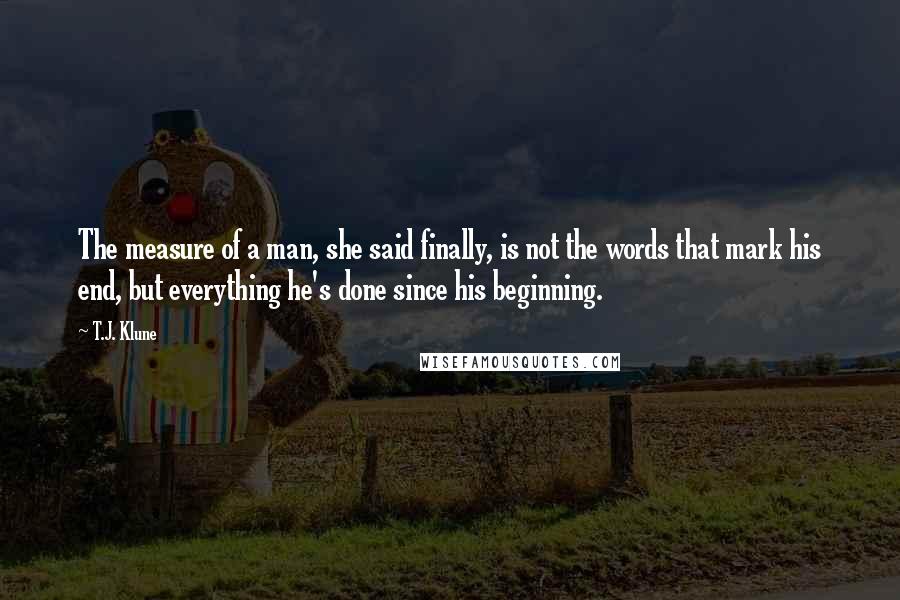 T.J. Klune Quotes: The measure of a man, she said finally, is not the words that mark his end, but everything he's done since his beginning.