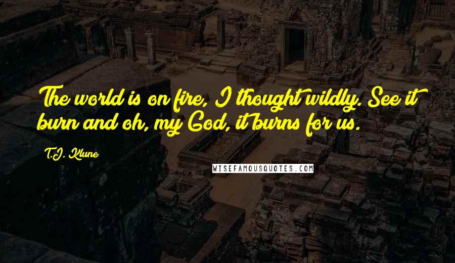 T.J. Klune Quotes: The world is on fire, I thought wildly. See it burn and oh, my God, it burns for us.