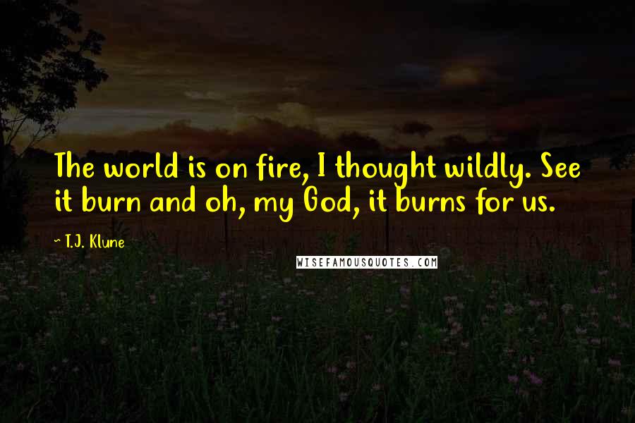 T.J. Klune Quotes: The world is on fire, I thought wildly. See it burn and oh, my God, it burns for us.