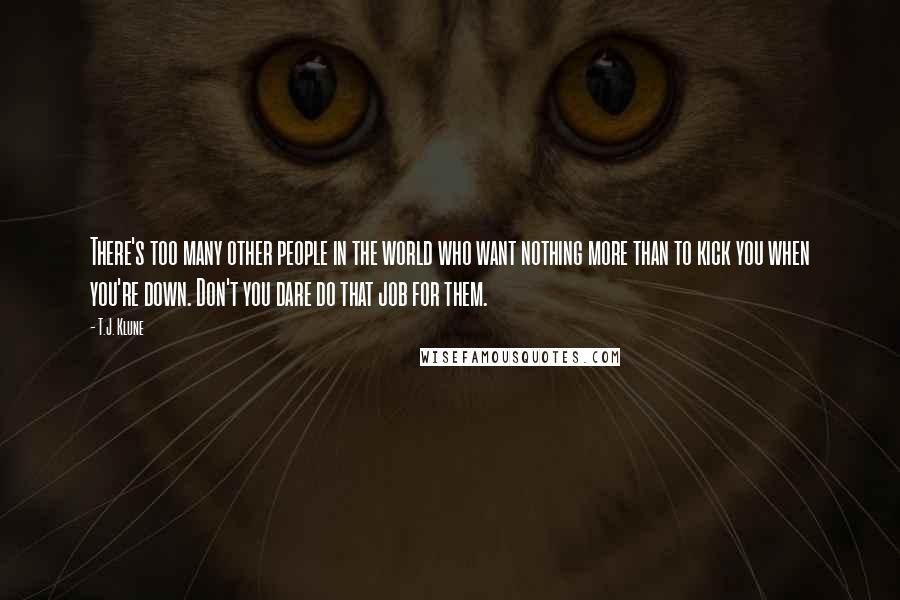 T.J. Klune Quotes: There's too many other people in the world who want nothing more than to kick you when you're down. Don't you dare do that job for them.