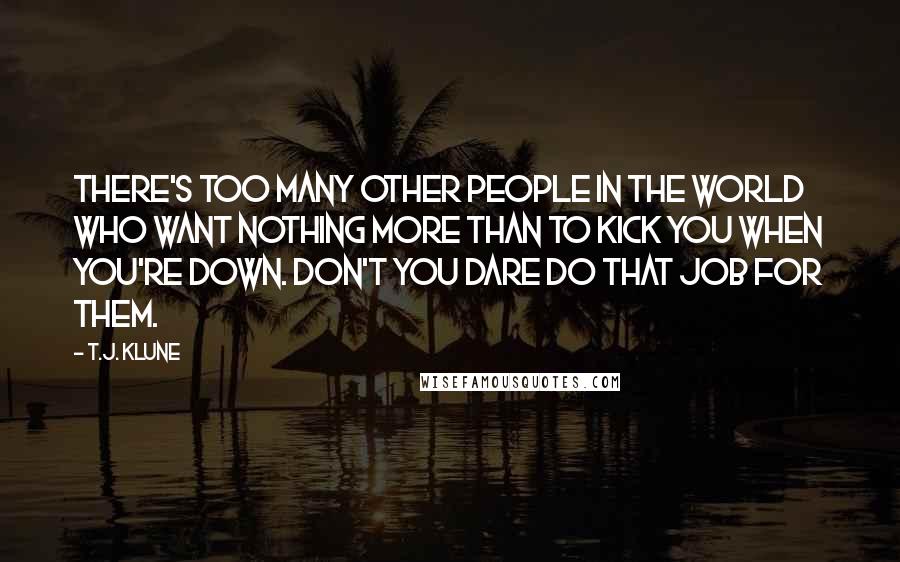T.J. Klune Quotes: There's too many other people in the world who want nothing more than to kick you when you're down. Don't you dare do that job for them.