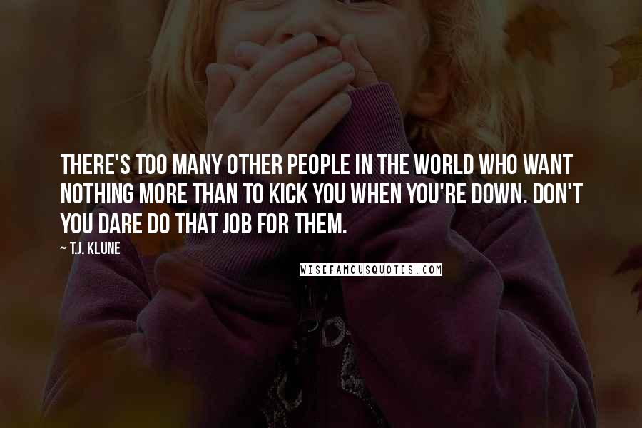 T.J. Klune Quotes: There's too many other people in the world who want nothing more than to kick you when you're down. Don't you dare do that job for them.