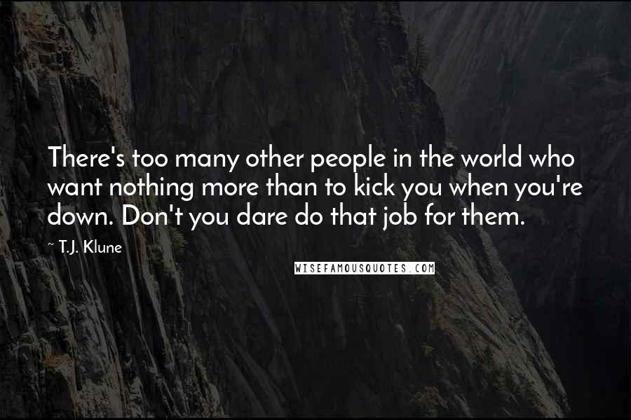 T.J. Klune Quotes: There's too many other people in the world who want nothing more than to kick you when you're down. Don't you dare do that job for them.