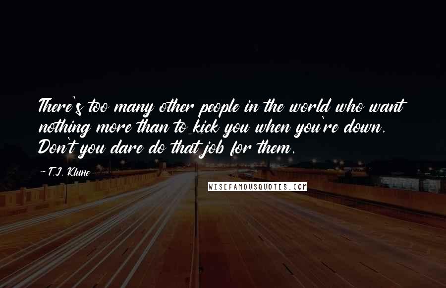T.J. Klune Quotes: There's too many other people in the world who want nothing more than to kick you when you're down. Don't you dare do that job for them.
